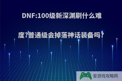 DNF:100级新深渊刷什么难度?普通级会掉落神话装备吗?