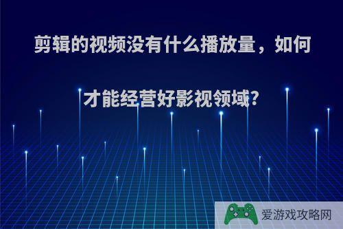 剪辑的视频没有什么播放量，如何才能经营好影视领域?