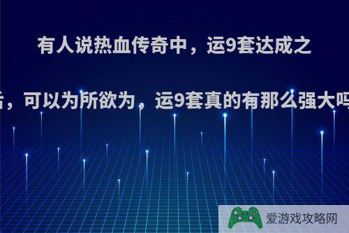 有人说热血传奇中，运9套达成之后，可以为所欲为，运9套真的有那么强大吗?