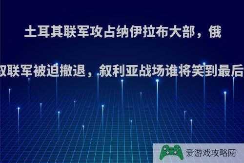 土耳其联军攻占纳伊拉布大部，俄叙联军被迫撤退，叙利亚战场谁将笑到最后?