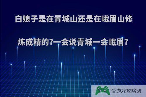 白娘子是在青城山还是在峨眉山修炼成精的?一会说青城一会峨眉?