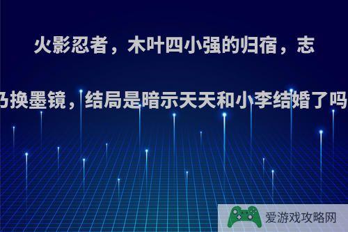 火影忍者，木叶四小强的归宿，志乃换墨镜，结局是暗示天天和小李结婚了吗?