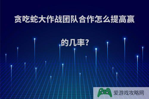 贪吃蛇大作战团队合作怎么提高赢的几率?