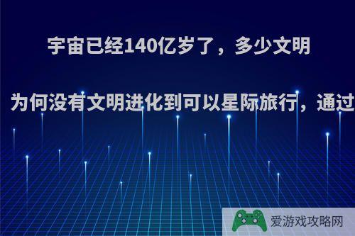 宇宙已经140亿岁了，多少文明存在又消亡过，为何没有文明进化到可以星际旅行，通过虫洞找到我们?