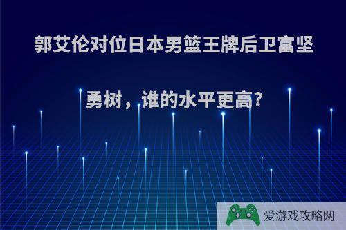 郭艾伦对位日本男篮王牌后卫富坚勇树，谁的水平更高?