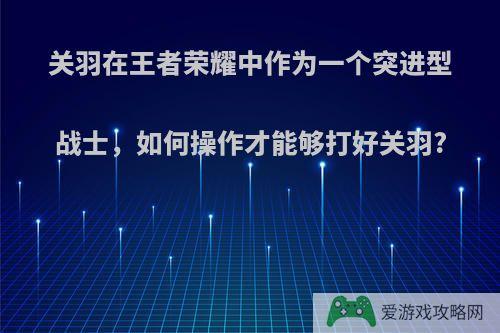 关羽在王者荣耀中作为一个突进型战士，如何操作才能够打好关羽?