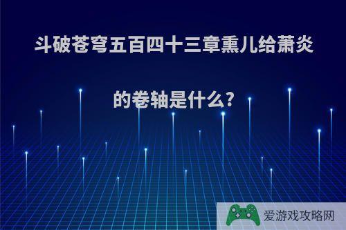 斗破苍穹五百四十三章熏儿给萧炎的卷轴是什么?