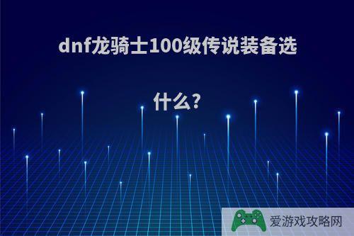 dnf龙骑士100级传说装备选什么?