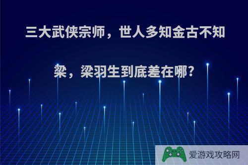 三大武侠宗师，世人多知金古不知梁，梁羽生到底差在哪?