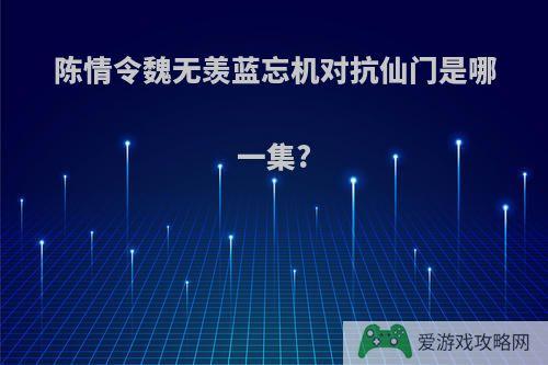 陈情令魏无羡蓝忘机对抗仙门是哪一集?