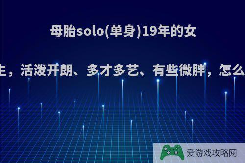 母胎solo(单身)19年的女生，活泼开朗、多才多艺、有些微胖，怎么?