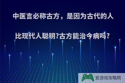 中医言必称古方，是因为古代的人比现代人聪明?古方能治今病吗?