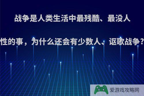 战争是人类生活中最残酷、最没人性的事，为什么还会有少数人、讴歌战争?