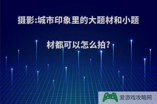 摄影:城市印象里的大题材和小题材都可以怎么拍?