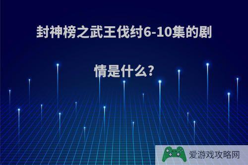 封神榜之武王伐纣6-10集的剧情是什么?