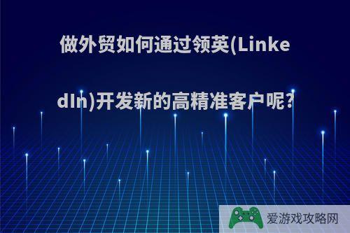 做外贸如何通过领英(LinkedIn)开发新的高精准客户呢?