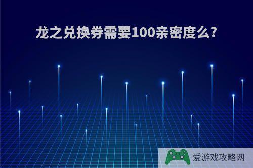 龙之兑换券需要100亲密度么?