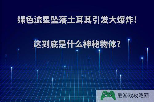 绿色流星坠落土耳其引发大爆炸!这到底是什么神秘物体?