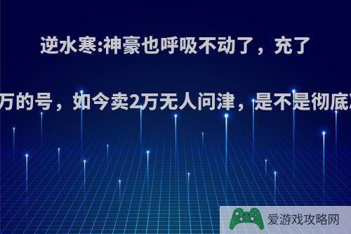 逆水寒:神豪也呼吸不动了，充了20多万的号，如今卖2万无人问津，是不是彻底凉了?