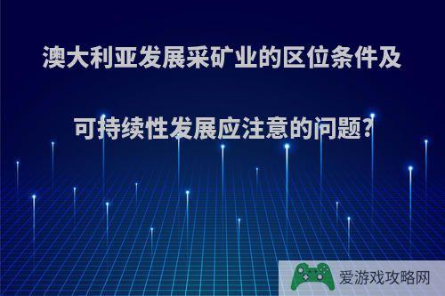 澳大利亚发展采矿业的区位条件及可持续性发展应注意的问题?