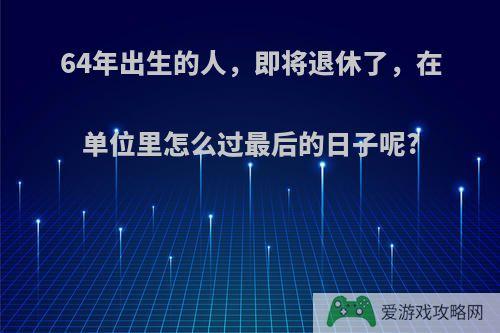 64年出生的人，即将退休了，在单位里怎么过最后的日子呢?