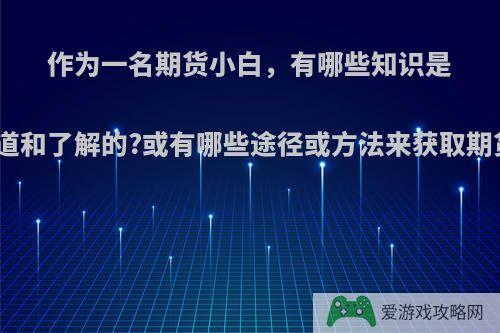 作为一名期货小白，有哪些知识是必须知道和了解的?或有哪些途径或方法来获取期货知识?