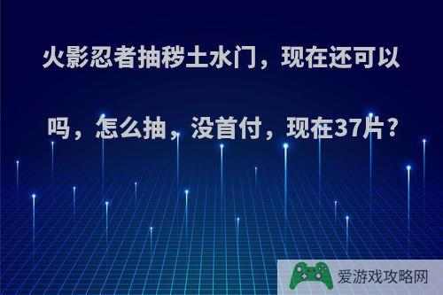 火影忍者抽秽土水门，现在还可以吗，怎么抽，没首付，现在37片?