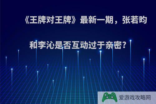 《王牌对王牌》最新一期，张若昀和李沁是否互动过于亲密?