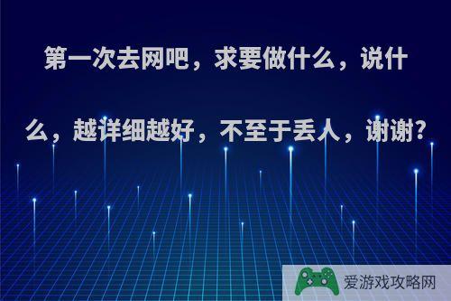 第一次去网吧，求要做什么，说什么，越详细越好，不至于丢人，谢谢?