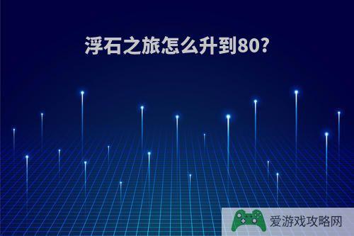 浮石之旅怎么升到80?