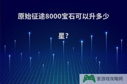 原始征途8000宝石可以升多少星?