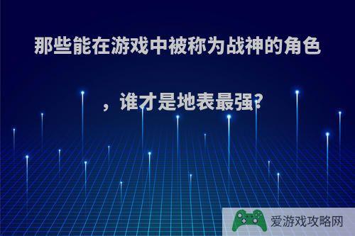 那些能在游戏中被称为战神的角色，谁才是地表最强?