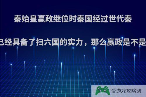 秦始皇嬴政继位时秦国经过世代秦王的努力已经具备了扫六国的实力，那么嬴政是不是不重要了?