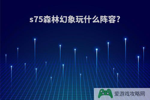 s75森林幻象玩什么阵容?