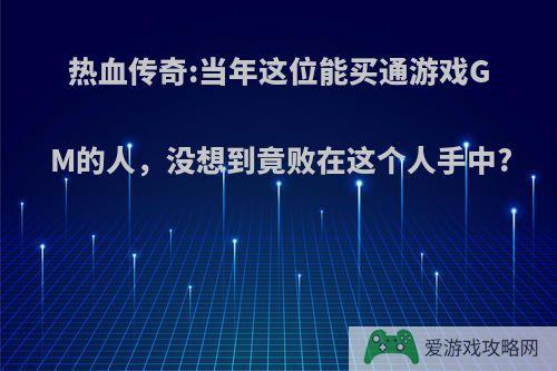 热血传奇:当年这位能买通游戏GM的人，没想到竟败在这个人手中?