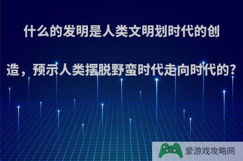 什么的发明是人类文明划时代的创造，预示人类摆脱野蛮时代走向时代的?