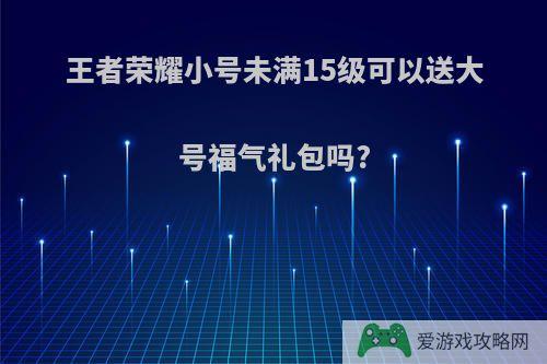 王者荣耀小号未满15级可以送大号福气礼包吗?