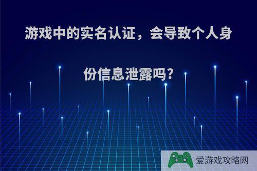 游戏中的实名认证，会导致个人身份信息泄露吗?