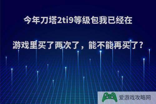 今年刀塔2ti9等级包我已经在游戏里买了两次了，能不能再买了?