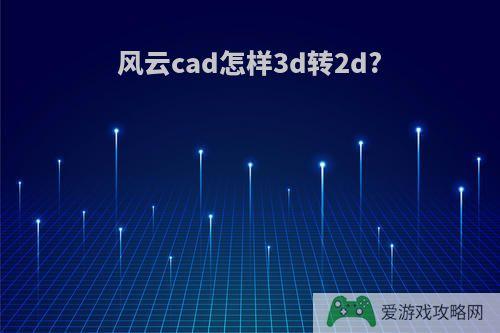 风云cad怎样3d转2d?