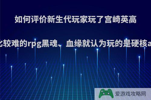 如何评价新生代玩家玩了宫崎英高做的一系列比较难的rpg黑魂、血缘就认为玩的是硬核act这一错觉?