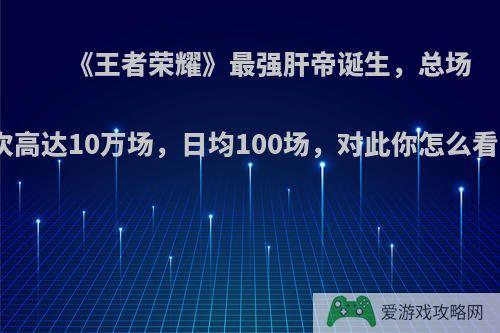 《王者荣耀》最强肝帝诞生，总场次高达10万场，日均100场，对此你怎么看?