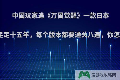 中国玩家追《万国觉醒》一款日本游戏足足十五年，每个版本都要通关八遍，你怎么看?