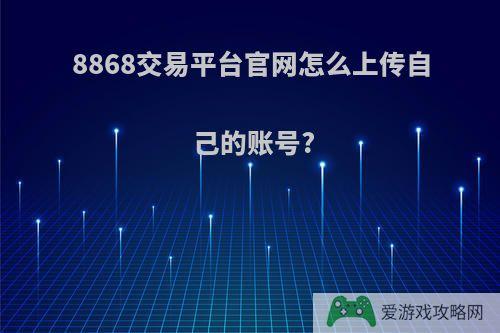 8868交易平台官网怎么上传自己的账号?