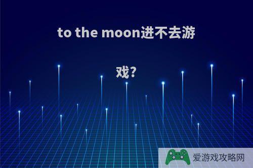 to the moon进不去游戏?