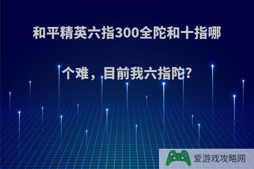 和平精英六指300全陀和十指哪个难，目前我六指陀?