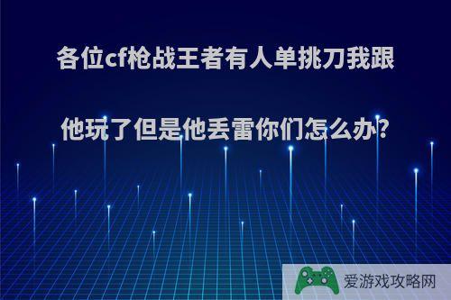 各位cf枪战王者有人单挑刀我跟他玩了但是他丢雷你们怎么办?