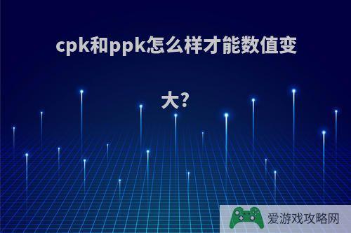 cpk和ppk怎么样才能数值变大?