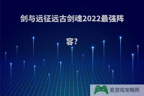 剑与远征远古剑魂2022最强阵容?