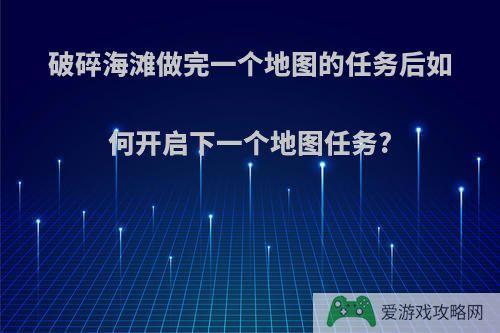 破碎海滩做完一个地图的任务后如何开启下一个地图任务?